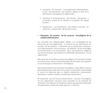 22
•	 Incorporar los sistemas y procedimientos administrativos,
el uso de herramienta que ayuden a agilizar el flujo de la
información manejada por la organización.
•	 Contribuir al enriquecimiento del resumen documental y
al fortaleci- miento de lo referente a la gestión del capital
humano.
•	 Proporcionar una herramienta que facilite el proceso de
inducción y capacitación del personal nuevo.
•	 Manuales de usuarios de los recursos tecnológicos de la
unidad administrativa
Los manuales son indispensables, debido a la complejidad de las
estructuras de una organización, el volumen de sus operaciones, los
recursos de que dispone, la demanda de sus productos y servicios y
a la implementación de los procesos de adopción de las tecnologías
de la información y la comunicación. Estas circunstancias obligan al
uso de los manuales para apoyar la cotidianidad del quehacer en una
organización.
Para optimizar el uso delos recursos tecnológicos, los manuales brindan
las instrucciones para el mejor desempeño de las tareas que requieren
el uso de equipos y herramientas tecnológicas.
Para la efectividad de los manuales tecnológicos, estos deben incluir el
procedimiento por medio del cual se analiza con precisión y profundidad
el marco de referencia para su diseño, elaboración, presentación,
aprobación, manejo, revisión y actualización permanente.
Es importante que los futuros usuarios de los recursos tecnológicos
de una organización conozcan estos manuales en los procesos de
inducción y los apliquen en las labores diarias que permitan desarrollar
las operaciones y tareas de modo oportuno y eficiente.
 