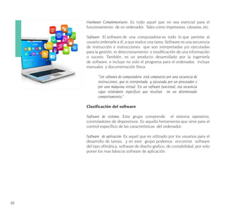 30
Hardware Complementario: Es todo aquel que no sea esencial para el
funcionamiento de un ordenador. Tales como impresoras, cámaras, etc.
Software: El software de una computadora es todo lo que permite al
usuario ordenarle a él, a que realice una tarea. Software es una secuencia
de instrucción e instrucciones que son interpretadas y/o ejecutadas
para la gestión, re direccionamiento o modificación de una información
o suceso. También, es un producto desarrollado por la ingeniería
de software, e incluye no solo el programa para el ordenador, incluye
manuales y documentación física.
“Un software de computadora está compuesto por una secuencia de
instrucciones, que es interpretada y ejecutada por un procesador o
por una máquina virtual. En un software funcional, esa secuencia
sigue estándares específicos que resultan en un determinado
comportamiento.”
Clasificación del software
Software de sistema: Este grupo comprende el sistema operativo,
controladores de dispositivos. Es aquella herramienta que sirve para el
control específico de las características del ordenador.
Software de aplicación: Es aquel que es utilizado por los usuarios para el
desarrollo de tareas, y en este grupo podemos encontrar software
del tipo ofimática, software de diseño grafico, de contabilidad, por solo
poner los mas básicos software de aplicación.
 
