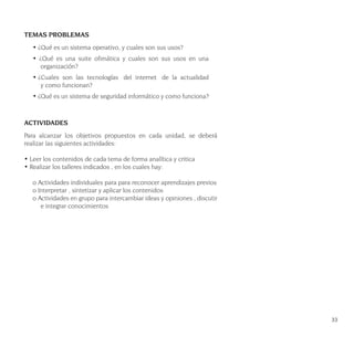33
TEMAS PROBLEMAS
• ¿Qué es un sistema operativo, y cuales son sus usos?
• ¿Qué es una suite ofimática y cuales son sus usos en una
organización?
• ¿Cuales son las tecnologías del internet de la actualidad
y como funcionan?
• ¿Qué es un sistema de seguridad informático y como funciona?
ACTIVIDADES
Para alcanzar los objetivos propuestos en cada unidad, se deberá
realizar las siguientes actividades:
• Leer los contenidos de cada tema de forma analítica y critica
• Realizar los talleres indicados , en los cuales hay:
o Actividades individuales para para reconocer aprendizajes previos
o Interpretar , sintetizar y aplicar los contenidos
o Actividades en grupo para intercambiar ideas y opiniones , discutir
e integrar conocimientos
 