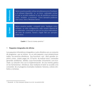 39
Cuadro 1: Clases de sistemas operativos 4
•	 Paquetes integrados de oficina
Los paquetes informáticos integrados o suite ofimática son un conjunto
de programas que se reúnen en un solo paquete y que proporcionan
todos los servicios ofimáticos. Sus funciones son: abrir, guardar, im-
primir, cortar, copiar, pegar, etc. El hecho de realizar estos comandos
generaba problemas, debido a que funcionaba únicamente con el te-
clado. La solución vino con la implementación de una interfaz grafica
en las herramientas ofimáticas. Que mediante el ratón se accedía a los
comandos de un programa mostrados mediante botones, colores sím-
bolos y ventanas.
4
Recuperado de. http://www.quees.info/que-es-un-siste- ma-operativo.html
MultiusuarioEnRed
Variosusuariospuedenutilizarsimultáneamenteelhardware
y el software disponible en un único ordenador central
al cual se accede mediante el uso de periféricos externos
como teclados y monitores. Como ejemplos podemos
citar Linux, Unix o Windows Server.
Varios usuarios pueden compartir tanto hardware como
software, en esta configuración cada usuario dispone de
un ordenador conectado en red con los otros ordenadores
del resto de usuarios. Novell o Apple Talk son ejemplos
entre otros.
 