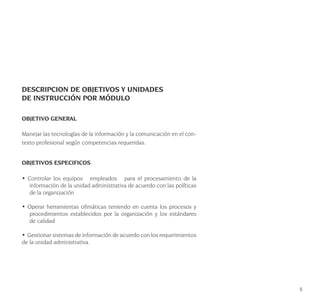 5
DESCRIPCION DE OBJETIVOS Y UNIDADES
DE INSTRUCCIÓN POR MÓDULO
OBJETIVO GENERAL
Manejar las tecnologías de la información y la comunicación en el con-
texto profesional según competencias requeridas.
OBJETIVOS ESPECIFICOS
• Controlar los equipos empleados para el procesamiento de la
información de la unidad administrativa de acuerdo con las políticas
de la organización
• Operar herramientas ofimáticas teniendo en cuenta los procesos y
procedimientos establecidos por la organización y los estándares
de calidad
• Gestionar sistemas de información de acuerdo con los requerimientos
de la unidad administrativa.
 