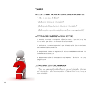 56
TALLER
PREGUNTAS PARA IDENTIFICAR CONOCIMIENTOS PREVIOS
• ¿Qué es una base de datos?
•¿Qué es un sistema de información?
•¿Qué características tiene un sistema de información?
•¿Qué usos tiene un sistema de información en una organización?
ACTIVIDADES DE INTEPRETACION Y SINTESIS
• Realice un mapa conceptual sobre los usos, capacidades y las
actividades que realiza un sistema de información.
• Realice un cuadro comparativo que diferencie las distintas clases
de sistemas de información
• Argumente sobre la importancia de la interoperabilidad en un
sistema de información
• Argumente sobre la importancia del reporte de datos en una
organización
ACTIVIDAD DE CONTEXTUALIZACION
• Visite una organización e identifique el uso que le dan a los sistemas
de información y a las bases de datos y haga un informe en torno a
esta actividad.
 