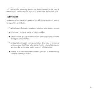 61
• ¿Cuáles son las ventajas y desventajas de apoyarse en las TIC para el
desarrollo de actividades que inplican la distribucion de informacion?
ACTIVIDADES
Para alcanzar los objetivos propuestos en cada unidad se deberá realizar
las siguientes actividades:
• Actividades individuales para para reconocer aprendizajes previos
• Interpretar , sintetizar y aplicar los contenidos.
• Actividades en grupo para intercambiar ideas y opiniones, discutir
e integrar conocimientos.
• Analiza la Información correspondiente y determina el formato a
utilizar para el diseño de la Presentación Electrónica Multimedia,
así como los archivos de audio, imagen y video a utilizar.
• Accesar al el software correspondiente, procesa la Información y
realiza el diseño de interfaz.
 