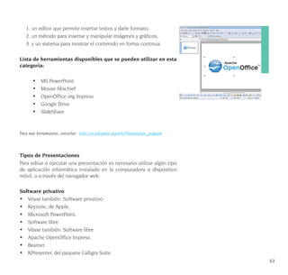 63
1. un editor que permite insertar textos y darle formato,
2. un método para insertar y manipular imágenes y gráficos,
3. y un sistema para mostrar el contenido en forma continua.
Lista de herramientas disponibles que se pueden utilizar en esta
categoría:
•	 MS PowerPoint
•	 Mouse Mischief
•	 OpenOffice.org Impress
•	 Google Drive
•	 SlideShare
Para más herramientas, consultar: http://en.wikipedia.org/wiki/Presentation_program
Tipos de Presentaciones
Para editar o ejecutar una presentación es necesario utilizar algún tipo
de aplicación informática instalado en la computadora o dispositivo
móvil, o a través del navegador web.
Software privativo
•	 Véase también: Software privativo
•	 Keynote, de Apple.
•	 Microsoft PowerPoint.
•	 Software libre
•	 Véase también: Software libre
•	 Apache OpenOffice Impress.
•	 Beamer.
•	 KPresenter, del paquete Calligra Suite.
 