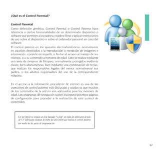 67
¿Qué es el Control Parental?
Control Parental
Como definición genérica, Control Parental o Control Paterno hace
referencia a ciertas funcionalidades de un determinado dispositivo o
software que permiten a los padres y madres filtrar o aplicar restricciones
de uso sobre el dispositivo o sobre el ordenador personal en caso del
software.
El control paterno en los aparatos electrodomésticos, normalmente
en aquellos destinados a la reproducción o recepción de imágenes e
información; consiste en impedir, o limitar el acceso al manejo de los
mismos, o a su contenido a menores de edad. Esto se realiza mediante
una serie de sistemas de bloqueo, normalmente protegidos mediante
claves, bien alfanuméricas, bien mediante una combinación de teclas,
que realizan los responsables legales del menor, normalmente sus
padres, o los adultos responsables del uso de la correspondiente
máquina.
En el acceso a la información procedente de internet es una de las
cuestiones de control paterno más discutidas y usadas ya que muchos
de los contenidos de la red no son adecuados para los menores de
edad. Los programas de navegación suelen incorporar potentes páginas
de configuración para proceder a la realización de este control de
contenidos.
En los EEUU se instala un chip llamado “V-chip” en todos los televisores de más
de 13” fabricados después de enero del año 2000 que realiza el control paterno
por medio de las guías de programación.
 