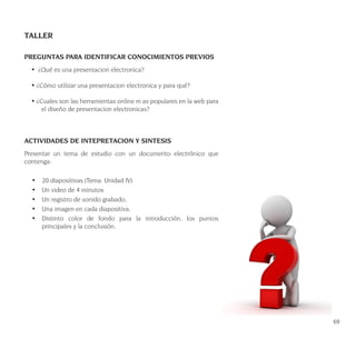 69
TALLER
PREGUNTAS PARA IDENTIFICAR CONOCIMIENTOS PREVIOS
• ¿Qué es una presentacion electronica?
• ¿Cómo utilizar una presentacion electronica y para qué?
• ¿Cuales son las herramientas online m as populares en la web para
el diseño de presentacion electronicas?
ACTIVIDADES DE INTEPRETACION Y SINTESIS
Presentar un tema de estudio con un documento electrónico que
contenga:
•	 20 diapositivas (Tema: Unidad IV)
•	 Un video de 4 minutos
•	 Un registro de sonido grabado,
•	 Una imagen en cada diapositiva,
•	 Distinto color de fondo para la introducción, los puntos
principales y la conclusión.
 