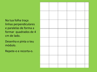 Na tua folha traça
linhas perpendiculares
e paralelas de forma a
formar quadrados de 4
cm de lado.
Desenha e pinta o teu
módulo.
Repete-o e recorta-o.
 