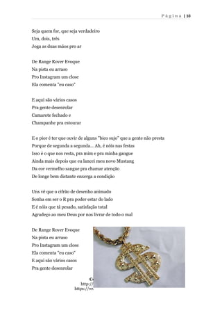 P á g i n a | 10
Seja quem for, que seja verdadeiro
Um, dois, três
Joga as duas mãos pro ar
De Range Rover Evoque
Na pista eu arraso
Pro Instagram um close
Ela comenta "eu caso"
E aqui são vários casos
Pra gente desenrolar
Camarote fechado e
Champanhe pra estourar
E o pior é ter que ouvir de alguns "bico sujo" que a gente não presta
Porque de segunda a segunda... Ah, é nóis nas festas
Isso é o que nos resta, pra mim e pra minha gangue
Ainda mais depois que eu lancei meu novo Mustang
Da cor vermelho sangue pra chamar atenção
De longe bem distante enxerga a condição
Uns vê que o cifrão de desenho animado
Sonha em ser o R pra poder estar do lado
E é nóis que tá pesado, satisfação total
Agradeço ao meu Deus por nos livrar de todo o mal
De Range Rover Evoque
Na pista eu arraso
Pro Instagram um close
Ela comenta "eu caso"
E aqui são vários casos
Pra gente desenrolar
Contatos do projeto:
http://pibidbar.blogspot.com.br/
https://www.facebook.com/ProjetoBAR
 