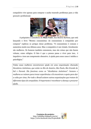 P á g i n a | 13
compulsivo vive apenas para comprar e acaba trazendo problemas para a vida
pessoal e profissional.
A psiquiatra e consultora do Mais Você, Ana Beatriz Barbosa, que está
lançando o livro "Mentes consumistas: do consumismo à compulsão por
compras" explicou os perigos desse problema. "O consumismo é comum e
aumentou muito nos últimos anos. Mas o compulsivo é um viciado. Geralmente
são mulheres. Os homens também consomem, mas são coisas que não fazem
volume, como relógios. O fato é que a pessoa passa a viver para isso, é
impulsivo e tem um componente obsessivo. A ajuda para esses casos é médica e
psicológica."
Todas essas mulheres encontraram ajuda em uma organização chamada
Devedores Anônimos, que existe no Rio de Janeiro, São Paulo, Rio Grande do
Sul e Paraná. Ela funciona como os "Alcoólatras Anônimos": homens e
mulheres se reúnem para trocar experiências e lá encontram o apoio para dar
a volta por cima. Por todo o Brasil existem outras organizações que tratam de
diferentes tipos de compulsões. O importante é reconhecer a doença e procurar
ajuda.
Contatos do projeto:
http://pibidbar.blogspot.com.br/
https://www.facebook.com/ProjetoBAR
 