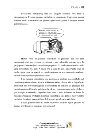 P á g i n a | 15
Ronaldinho Fenômeno) tem sua imagem utilizada para fazer a
propaganda de diversas marcas e produtos e o interessante é que essas marcas
acabam sendo consumidas em grande quantidade graças à imagem dessas
personalidades.
Muitas vezes as pessoas consomem os produtos não por uma
necessidade real, mas por uma necessidade criada pela mídia que, por meio da
propaganda, leva o sujeito a acreditar que precisa do produto mesmo não tendo
uma necessidade real dele. A mídia cria a idéia de que é importante estar na
moda e para estar na moda é necessário comprar, ou seja, consumir produtos,
muitos deles supérfluos (desnecessários).
É de extrema importância que passemos a analisar a necessidade real
daquilo que consumimos. Muitos problemas sociais, dentre eles a degradação
ambiental, são provocados graças à necessidade do aumento da produção dos
produtos consumidos pela sociedade. Se há um consumo excessivo de celulares,
por exemplo, é necessário degradar ainda mais o meio ambiente em busca de
matéria-prima para produção do celular e essa lógica vale para os mais variados
produtos. Sem falar na quantidade de lixo que é gerado pela sociedade.
E você, gosta de estar na moda ou procura adquirir algum produto ou
bem de acordo com as suas reais necessidades?
Contatos do projeto:
http://pibidbar.blogspot.com.br/
https://www.facebook.com/ProjetoBAR
 