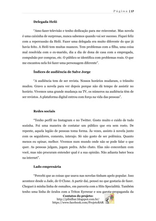 P á g i n a | 17
Delegada Helô
“Amo fazer televisão e tenho dedicação para me reinventar. Mas novela
é uma caixinha de surpresas, nunca sabemos quando vai ser sucesso. Fiquei feliz
com a repercussão da Helô. Fazer uma delegada era muito diferente do que já
havia feito. A Helô tem muitas nuances. Tem problemas com a filha, uma coisa
mal resolvida com o ex-marido, dia a dia de dona de casa com a empregada,
compulsão por compras, etc. O público se identifica com problemas reais. O que
me encantou nela foi fazer uma personagem diferente”.
Índices de audiência de Salve Jorge
“A audiência tem de ser revista. Nossos horários mudaram, o trânsito
mudou. Gravo a novela para ver depois porque não dá tempo de assistir no
horário. Vivemos uma grande mudança na TV, os números na audiência têm de
ser revistos. A plataforma digital entrou com força na vida das pessoas”.
Redes sociais
“Tenho perfil no Instagram e no Twitter. Gosto muito e cuido de tudo
sozinha. Foi uma maneira de contatar um público que era sem rosto. De
repente, aquela legião de pessoas toma forma. Às vezes, assisto à novela junto
com os seguidores, comento, interajo. Só não gosto de ser polêmica. Quanto
menos eu opinar, melhor. Vivemos num mundo onde não se pode falar o que
quer. As pessoas julgam, jogam pedra. Acho chato. Elas não concordam com
você, mas não procuram entender qual é a sua opinião. Não adianta bater boca
na internet”.
Lado empresária
“Percebi que as coisas que usava nas novelas tinham apelo popular. Isso
acontece desde a Jade, de O Clone. A partir daí, pensei no que gostaria de fazer.
Cheguei à minha linha de esmaltes, em parceria com a Hits Specialittà. Também
tenho uma linha de óculos com a Triton Eyewear e sou garota-propaganda da
Contatos do projeto:
http://pibidbar.blogspot.com.br/
https://www.facebook.com/ProjetoBAR
 