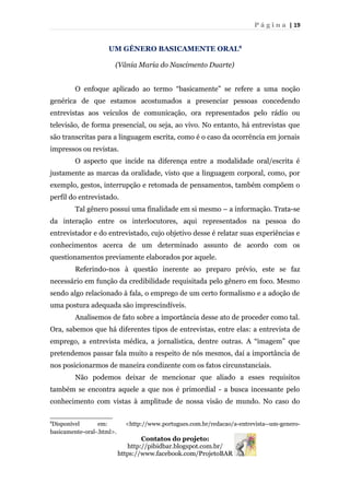 P á g i n a | 19
UM GÊNERO BASICAMENTE ORAL8
(Vânia Maria do Nascimento Duarte)
O enfoque aplicado ao termo “basicamente” se refere a uma noção
genérica de que estamos acostumados a presenciar pessoas concedendo
entrevistas aos veículos de comunicação, ora representados pelo rádio ou
televisão, de forma presencial, ou seja, ao vivo. No entanto, há entrevistas que
são transcritas para a linguagem escrita, como é o caso da ocorrência em jornais
impressos ou revistas.
O aspecto que incide na diferença entre a modalidade oral/escrita é
justamente as marcas da oralidade, visto que a linguagem corporal, como, por
exemplo, gestos, interrupção e retomada de pensamentos, também compõem o
perfil do entrevistado.
Tal gênero possui uma finalidade em si mesmo – a informação. Trata-se
da interação entre os interlocutores, aqui representados na pessoa do
entrevistador e do entrevistado, cujo objetivo desse é relatar suas experiências e
conhecimentos acerca de um determinado assunto de acordo com os
questionamentos previamente elaborados por aquele.
Referindo-nos à questão inerente ao preparo prévio, este se faz
necessário em função da credibilidade requisitada pelo gênero em foco. Mesmo
sendo algo relacionado à fala, o emprego de um certo formalismo e a adoção de
uma postura adequada são imprescindíveis.
Analisemos de fato sobre a importância desse ato de proceder como tal.
Ora, sabemos que há diferentes tipos de entrevistas, entre elas: a entrevista de
emprego, a entrevista médica, a jornalística, dentre outras. A “imagem” que
pretendemos passar fala muito a respeito de nós mesmos, daí a importância de
nos posicionarmos de maneira condizente com os fatos circunstanciais.
Não podemos deixar de mencionar que aliado a esses requisitos
também se encontra aquele a que nos é primordial - a busca incessante pelo
conhecimento com vistas à amplitude de nossa visão de mundo. No caso do
8
Disponível em: <http://www.portugues.com.br/redacao/a-entrevista--um-genero-
basicamente-oral-.html>.
Contatos do projeto:
http://pibidbar.blogspot.com.br/
https://www.facebook.com/ProjetoBAR
 