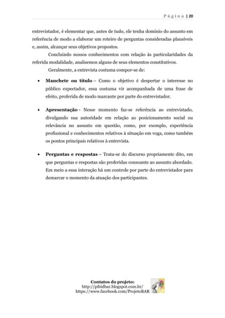 P á g i n a | 20
entrevistador, é elementar que, antes de tudo, ele tenha domínio do assunto em
referência de modo a elaborar um roteiro de perguntas consideradas plausíveis
e, assim, alcançar seus objetivos propostos.
Concluindo nossos conhecimentos com relação às particularidades da
referida modalidade, analisemos alguns de seus elementos constitutivos.
Geralmente, a entrevista costuma compor-se de:
• Manchete ou título – Como o objetivo é despertar o interesse no
público expectador, essa costuma vir acompanhada de uma frase de
efeito, proferida de modo marcante por parte do entrevistador.
• Apresentação - Nesse momento faz-se referência ao entrevistado,
divulgando sua autoridade em relação ao posicionamento social ou
relevância no assunto em questão, como, por exemplo, experiência
profissional e conhecimentos relativos à situação em voga, como também
os pontos principais relativos à entrevista.
• Perguntas e respostas – Trata-se do discurso propriamente dito, em
que perguntas e respostas são proferidas consoante ao assunto abordado.
Em meio a essa interação há um controle por parte do entrevistador para
demarcar o momento da atuação dos participantes.
Contatos do projeto:
http://pibidbar.blogspot.com.br/
https://www.facebook.com/ProjetoBAR
 