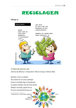 P á g i n a | 21
RECICLAGEM
Charge 3:
É PRECISO RECICLAR9
(Turma da Mônica) - Compositor: Marcio Araujo / Robson Bala
Reciclar o lixo é a solução
Pra acabar de vez com a poluição
O que é reciclado logo se transforma
E a gente reutiliza, mas de outra forma
Plástico vira bola, papel vira sacola
É só ter consciência do que se joga fora
9
Disponível em: <http://www.vagalume.com.br/turma-da-monica/e-preciso-reciclar.html>.
Contatos do projeto:
http://pibidbar.blogspot.com.br/
https://www.facebook.com/ProjetoBAR
 
