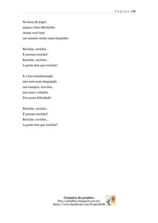 P á g i n a | 22
Na hora de jogar,
separe o lixo direitinho
Assim você terá
um mundo muito mais limpinho
Reciclar, reciclar...
É preciso reciclar!
Reciclar, reciclar...
A gente tem que reciclar!
E o lixo transformado
não será mais despejado
nos campos, nos rios,
nas ruas e cidades.
Pra nossa felicidade!
Reciclar, reciclar...
É preciso reciclar!
Reciclar, reciclar...
A gente tem que reciclar!
Contatos do projeto:
http://pibidbar.blogspot.com.br/
https://www.facebook.com/ProjetoBAR
 