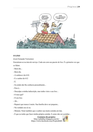 P á g i n a | 24
O LIXO
(Luís Fernando Veríssimo)
Encontram-se na área de serviço. Cada um com seu pacote de lixo. É a primeira vez que
se falam.
- Bom dia...
- Bom dia.
- A senhora é do 610.
- E o senhor do 612
- É.
- Eu ainda não lhe conhecia pessoalmente...
- Pois é...
- Desculpe a minha indiscrição, mas tenho visto o seu lixo...
- O meu quê?
- O seu lixo.
- Ah...
- Reparei que nunca é muito. Sua família deve ser pequena...
- Na verdade sou só eu.
- Mmmm. Notei também que o senhor usa muito comida em lata.
- É que eu tenho que fazer minha própria comida. E como não sei cozinhar...
Contatos do projeto:
http://pibidbar.blogspot.com.br/
https://www.facebook.com/ProjetoBAR
 