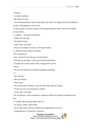 P á g i n a | 25
- Entendo.
- A senhora também...
- Me chame de você.
- Você também perdoe a minha indiscrição, mas tenho visto alguns restos de comida em
seu lixo. Champignons, coisas assim...
- É que eu gosto muito de cozinhar. Fazer pratos diferentes. Mas, como moro sozinha,
às vezes sobra...
- A senhora... Você não tem família?
- Tenho, mas não aqui.
- No Espírito Santo.
- Como é que você sabe?
- Vejo uns envelopes no seu lixo. Do Espírito Santo.
- É. Mamãe escreve todas as semanas.
- Ela é professora?
- Isso é incrível! Como foi que você adivinhou?
- Pela letra no envelope. Achei que era letra de professora.
- O senhor não recebe muitas cartas. A julgar pelo seu lixo.
- Pois é...
- No outro dia tinha um envelope de telegrama amassado.
- É.
- Más notícias?
- Meu pai. Morreu.
- Sinto muito.
- Ele já estava bem velhinho. Lá no Sul. Há tempos não nos víamos.
- Foi por isso que você recomeçou a fumar?
- Como é que você sabe?
- De um dia para o outro começaram a aparecer carteiras de cigarro amassadas no seu
lixo.
- É verdade. Mas consegui parar outra vez.
- Eu, graças a Deus, nunca fumei.
- Eu sei. Mas tenho visto uns vidrinhos de comprimido no seu lixo...
- Tranquilizantes. Foi uma fase. Já passou.
Contatos do projeto:
http://pibidbar.blogspot.com.br/
https://www.facebook.com/ProjetoBAR
 