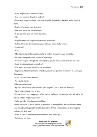 P á g i n a | 26
- Você brigou com o namorado, certo?
- Isso você também descobriu no lixo?
- Primeiro o buquê de flores, com o cartãozinho, jogado fora. Depois, muito lenço de
papel.
- É, chorei bastante, mas já passou.
- Mas hoje ainda tem uns lencinhos...
- É que eu estou com um pouco de coriza.
- Ah.
- Vejo muita revista de palavras cruzadas no seu lixo.
- É. Sim. Bem. Eu fico muito em casa. Não saio muito. Sabe como é.
- Namorada?
- Não.
- Mas há uns dias tinha uma fotografia de mulher no seu lixo. Até bonitinha.
- Eu estava limpando umas gavetas. Coisa antiga.
- Você não rasgou a fotografia. Isso significa que, no fundo, você quer que ela volte.
- Você já está analisando o meu lixo!
- Não posso negar que o seu lixo me interessou.
- Engraçado. Quando examinei o seu lixo, decidi que gostaria de conhecê-la. Acho que
foia poesia.
- Não! Você viu meus poemas?
- Vi e gostei muito.
- Mas são muito ruins!
- Se você achasse eles ruins mesmo, teria rasgado. Eles só estavam dobrados.
- Se eu soubesse que você ia ler...
- Só não fiquei com eles porque, afinal, estaria roubando. Se bem que, não sei: o lixo da
pessoa ainda é propriedade dela?
- Acho que não. Lixo é domínio público.
- Você tem razão. Através do lixo, o particular se torna público. O que sobra da nossa
vida privada se integra com a sobra dos outros. O lixo é comunitário. É a nossa parte
mais social. Será isso?
- Bom, aí você já está indo fundo demais no lixo. Acho que...
- Ontem, no seu lixo...
Contatos do projeto:
http://pibidbar.blogspot.com.br/
https://www.facebook.com/ProjetoBAR
 