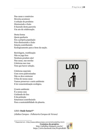 P á g i n a | 28
Nas casas e comércios
Deveria acontecer
A seleção de produtos
Diminuindo o lixão
E fazendo desta parceria
Um ato de colaboração.
Desta forma
Quem ganharia
Era a própria população
Pois diminuindo o lixão
Estaria contribuindo
Ecologicamente para o bem da nação.
Reciclagem, reutilização
Não se joga fora
Nenhum produto não!
Nas casas, nas escolas
Coletoras nas ruas
Tem que haver seleção.
Coletoras especiais
Com cores padronizadas
Não se deve misturar
O lixo de nossa casas
Vamos preservar o meio ambiente
E ter conscientização ecológica.
O meio ambiente
É a nossa casa
Cuidando do lixo
E da poluição
Estaremos contribuindo
Para a sustentabilidade do planeta.
LIXO: Onde botar?11
(Abdias Campos - Folhetaria Campos de Versos)
11
Disponível em: <http://www.abdiascampos.com.br/v2/cordel/lixo.html>.
Contatos do projeto:
http://pibidbar.blogspot.com.br/
https://www.facebook.com/ProjetoBAR
 