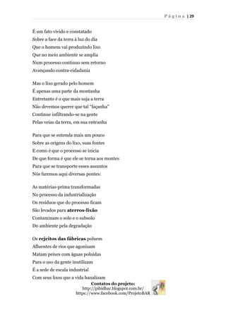 P á g i n a | 29
É um fato vivido e constatado
Sobre a face da terra à luz do dia
Que o homem vai produzindo lixo
Que no meio ambiente se amplia
Num processo continuo sem retorno
Avançando contra-cidadania
Mas o lixo gerado pelo homem
É apenas uma parte da montanha
Entretanto é o que mais suja a terra
Não devemos querer que tal “façanha”
Continue infiltrando-se na gente
Pelas veias da terra, em sua entranha
Para que se entenda mais um pouco
Sobre as origens do lixo, suas fontes
E como é que o processo se inicia
De que forma é que ele se torna aos montes
Para que se transporte esses assuntos
Nós faremos aqui diversas pontes:
As matérias-prima transformadas
No processo da industrialização
Os resíduos que do processo ficam
São levados para aterros-lixão
Contaminam o solo e o subsolo
Do ambiente pela degradação
Os rejeitos das fábricas poluem
Afluentes de rios que agonizam
Matam peixes com águas poluídas
Para o uso da gente inutilizam
É a sede de escala industrial
Com seus lixos que a vida banalizam
Contatos do projeto:
http://pibidbar.blogspot.com.br/
https://www.facebook.com/ProjetoBAR
 