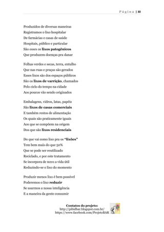 P á g i n a | 30
Produzidos de diversas maneiras
Registramos o lixo hospitalar
De farmácias e casas de saúde
Hospitais, público e particular
São esses os lixos patogênicos
Que produzem doenças pra danar
Folhas verdes e secas, terra, entulho
Que nas ruas e praças são gerados
Esses lixos são dos espaços públicos
São os lixos de varrição, chamados
Pelo ciclo do tempo na cidade
Aos poucos vão sendo originados
Embalagens, vidros, latas, papéis
São lixos de casas comerciais
E também restos de alimentação
Os quais são praticamente iguais
Aos que se compõem na origem
Dos que são lixos residenciais
Do que vai como lixo pra os “lixões”
Tem bem mais do que 50%
Que se pode ser reutilizado
Reciclado, e por este tratamento
Se incorpora de novo a vida útil
Reduzindo-se o lixo do momento
Produzir menos lixo é bem possível
Poderemos o lixo reduzir
Se usarmos a nossa inteligência
E a maneira da gente consumir
Contatos do projeto:
http://pibidbar.blogspot.com.br/
https://www.facebook.com/ProjetoBAR
 