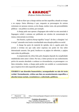 P á g i n a | 32
A CHARGE12
(Professor Emilson Martiniano)
Pode-se dizer que a charge satiriza um fato específico, situado no tempo
e no espaço. Outra diferença é que, enquanto as personagens do cartum
costumam ser pessoas comuns, as da charge, muitas vezes, são personalidades
públicas – um político ou artista, por exemplo.
A charge pode usar apenas a linguagem não-verbal ou esta associada à
linguagem verbal e costuma ser publicada em veículos de comunicação de
massa, como jornais ou revistas.
Em francês, a palavra charge significa “carga”: de fato, o chargista “vai
à carga”, atacando com ironia e mordacidade uma situação política ou social.
A charge faz parte do material de opinião, isto é, aquela parte dos
jornais e revistas em que cada autor expressa seu ponto de visa sobre
determinado assunto. Em geral, localiza-se na página de editoriais, a página
mais nobre da publicação.
A compreensão da crítica feita pelo chargista depende da cumplicidade
estabelecida entre autor e leitor. Por isso, o leitor precisa ter um conhecimento
prévio do assunto abordado e conhecer as circunstâncias, as personagens e os
fatos retratados. Assim, a charge pode perder seu sentido se o acontecimento
que a inspirou tiver sido esquecido pelo público.
CHARGE é um desenho humorístico, acompanhado ou não de texto
verbal. Normalmente, critica um fato ou acontecimento específico e
aborda temas sociais, econômicos e, sobretudo, políticos.
12
Disponível em: <http://solucaopedagogica.blogspot.com.br/2012/01/o-programa-
itaquitinga-do-futuro-tem.html>.
Contatos do projeto:
http://pibidbar.blogspot.com.br/
https://www.facebook.com/ProjetoBAR
 