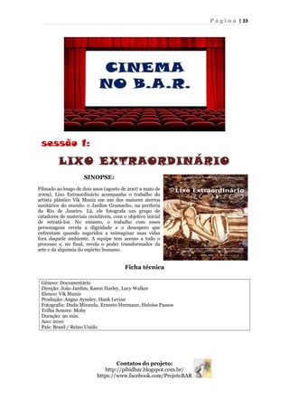 P á g i n a | 33
sessão 1:
LIXO EXTRAORDINÁRIO
Ficha técnica
Gênero: Documentário
Direção: João Jardim, Karen Harley, Lucy Walker
Elenco: Vik Muniz
Produção: Angus Aynsley, Hank Levine
Fotografia: Dudu Miranda, Ernesto Hermann, Heloísa Passos
Trilha Sonora: Moby
Duração: 90 min.
Ano: 2010
País: Brasil / Reino Unido
Contatos do projeto:
http://pibidbar.blogspot.com.br/
https://www.facebook.com/ProjetoBAR
SINOPSE:
Filmado ao longo de dois anos (agosto de 2007 a maio de
2009), Lixo Extraordinário acompanha o trabalho do
artista plástico Vik Muniz em um dos maiores aterros
sanitários do mundo: o Jardim Gramacho, na periferia
do Rio de Janeiro. Lá, ele fotografa um grupo de
catadores de materiais recicláveis, com o objetivo inicial
de retratá-los. No entanto, o trabalho com esses
personagens revela a dignidade e o desespero que
enfrentam quando sugeridos a reimaginar suas vidas
fora daquele ambiente. A equipe tem acesso a todo o
processo e, no final, revela o poder transformador da
arte e da alquimia do espírito humano.
 