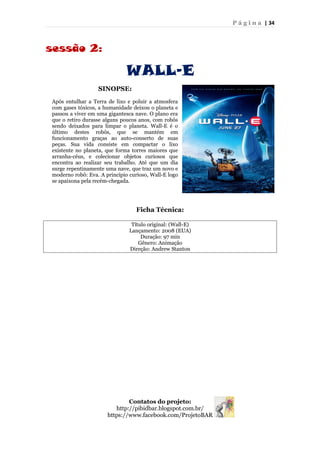 P á g i n a | 34
sessão 2:
WALL-E
Ficha Técnica:
Título original: (Wall-E)
Lançamento: 2008 (EUA)
Duração: 97 min
Gênero: Animação
Direção: Andrew Stanton
Contatos do projeto:
http://pibidbar.blogspot.com.br/
https://www.facebook.com/ProjetoBAR
SINOPSE:
Após entulhar a Terra de lixo e poluir a atmosfera
com gases tóxicos, a humanidade deixou o planeta e
passou a viver em uma gigantesca nave. O plano era
que o retiro durasse alguns poucos anos, com robôs
sendo deixados para limpar o planeta. Wall-E é o
último destes robôs, que se mantém em
funcionamento graças ao auto-conserto de suas
peças. Sua vida consiste em compactar o lixo
existente no planeta, que forma torres maiores que
arranha-céus, e colecionar objetos curiosos que
encontra ao realizar seu trabalho. Até que um dia
surge repentinamente uma nave, que traz um novo e
moderno robô: Eva. A princípio curioso, Wall-E logo
se apaixona pela recém-chegada.
 