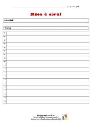 P á g i n a | 35
Mãos à obra!
Aluno (a):
Contatos do projeto:
http://pibidbar.blogspot.com.br/
https://www.facebook.com/ProjetoBAR
Título:
01
02
03
04
05
06
07
08
09
10
11
12
13
14
15
16
17
18
19
20
 
