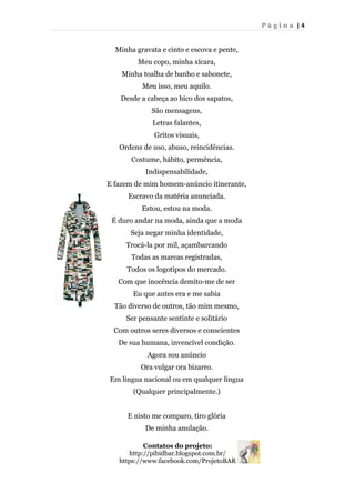 P á g i n a | 4
Minha gravata e cinto e escova e pente,
Meu copo, minha xícara,
Minha toalha de banho e sabonete,
Meu isso, meu aquilo.
Desde a cabeça ao bico dos sapatos,
São mensagens,
Letras falantes,
Gritos visuais,
Ordens de uso, abuso, reincidências.
Costume, hábito, permência,
Indispensabilidade,
E fazem de mim homem-anúncio itinerante,
Escravo da matéria anunciada.
Estou, estou na moda.
É duro andar na moda, ainda que a moda
Seja negar minha identidade,
Trocá-la por mil, açambarcando
Todas as marcas registradas,
Todos os logotipos do mercado.
Com que inocência demito-me de ser
Eu que antes era e me sabia
Tão diverso de outros, tão mim mesmo,
Ser pensante sentinte e solitário
Com outros seres diversos e conscientes
De sua humana, invencível condição.
Agora sou anúncio
Ora vulgar ora bizarro.
Em língua nacional ou em qualquer língua
(Qualquer principalmente.)
E nisto me comparo, tiro glória
De minha anulação.
Contatos do projeto:
http://pibidbar.blogspot.com.br/
https://www.facebook.com/ProjetoBAR
 