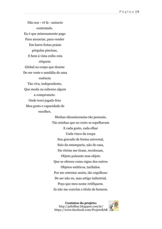 P á g i n a | 5
Não sou - vê lá - anúncio
contratado.
Eu é que mimosamente pago
Para anunciar, para vender
Em bares festas praias
pérgulas piscinas,
E bem à vista exibo esta
etiqueta
Global no corpo que desiste
De ser veste e sandália de uma
essência
Tão viva, independente,
Que moda ou suborno algum
a compromete.
Onde terei jogado fora
Meu gosto e capacidade de
escolher,
Minhas idiossincrasias tão pessoais,
Tão minhas que no rosto se espelhavam
E cada gesto, cada olhar
Cada vinco da roupa
Sou gravado de forma universal,
Saio da estamparia, não de casa,
Da vitrine me tiram, recolocam,
Objeto pulsante mas objeto
Que se oferece como signo dos outros
Objetos estáticos, tarifados.
Por me ostentar assim, tão orgulhoso
De ser não eu, mas artigo industrial,
Peço que meu nome retifiquem.
Já não me convém o título de homem.
Contatos do projeto:
http://pibidbar.blogspot.com.br/
https://www.facebook.com/ProjetoBAR
 