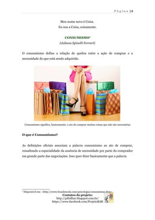 P á g i n a | 6
Meu nome novo é Coisa.
Eu sou a Coisa, coisamente.
CONSUMISMO2
(Juliana Spinelli Ferrari)
O consumismo define a relação de quebra entre a ação de comprar e a
necessidade do que está sendo adquirido.
Consumismo significa, basicamente, o ato de comprar muitas coisas que não são necessárias
O que é Consumismo?
As definições oficiais associam a palavra consumismo ao ato de comprar,
ressaltando a especialidade da ausência de necessidade por parte do comprador
em grande parte das negociações. Isso quer dizer basicamente que a palavra
2
Disponível em: <http://www.brasilescola.com/psicologia/consumismo.htm>.
Contatos do projeto:
http://pibidbar.blogspot.com.br/
https://www.facebook.com/ProjetoBAR
 