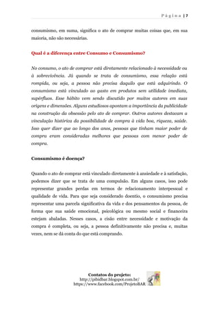 P á g i n a | 7
consumismo, em suma, significa o ato de comprar muitas coisas que, em sua
maioria, não são necessárias.
Qual é a diferença entre Consumo e Consumismo?
No consumo, o ato de comprar está diretamente relacionado à necessidade ou
à sobrevivência. Já quando se trata de consumismo, essa relação está
rompida, ou seja, a pessoa não precisa daquilo que está adquirindo. O
consumismo está vinculado ao gasto em produtos sem utilidade imediata,
supérfluos. Esse hábito vem sendo discutido por muitos autores em suas
origens e dimensões. Alguns estudiosos apontam a importância da publicidade
na construção da obsessão pelo ato de comprar. Outros autores destacam a
vinculação histórica da possibilidade de compra à vida boa, riqueza, saúde.
Isso quer dizer que ao longo dos anos, pessoas que tinham maior poder de
compra eram consideradas melhores que pessoas com menor poder de
compra.
Consumismo é doença?
Quando o ato de comprar está vinculado diretamente à ansiedade e à satisfação,
podemos dizer que se trata de uma compulsão. Em alguns casos, isso pode
representar grandes perdas em termos de relacionamento interpessoal e
qualidade de vida. Para que seja considerado doentio, o consumismo precisa
representar uma parcela significativa da vida e dos pensamentos da pessoa, de
forma que sua saúde emocional, psicológica ou mesmo social e financeira
estejam abaladas. Nesses casos, a cisão entre necessidade e motivação da
compra é completa, ou seja, a pessoa definitivamente não precisa e, muitas
vezes, nem se dá conta do que está comprando.
Contatos do projeto:
http://pibidbar.blogspot.com.br/
https://www.facebook.com/ProjetoBAR
 