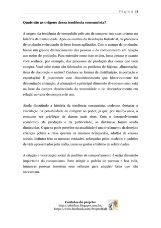 P á g i n a | 8
Quais são as origens dessa tendência consumista?
A origem da tendência de compulsão pelo ato de comprar tem suas origens na
história da humanidade. Após os eventos da Revolução Industrial, os processos
de produção e circulação de bens foram agilizados. Com o avanço da produção,
houve um grande distanciamento das pessoas e do conhecimento em relação
aos meios de produção. Para entender como isso se deu, basta pensar o quanto
você conhece, por exemplo, dos processos de produção das coisas que você
compra. Você sabe como são fabricados os produtos de higiene, alimentação,
itens de decoração e outros? Conhece as formas de distribuição, importação e
exportação? É justamente esse desconhecimento que historicamente foi
denominado alienação. A alienação é a principal dimensão do consumismo, está
na base da compra desvinculada da necessidade e do desconhecimento em
relação ao valor de compra e de uso.
Ainda discutindo a história da tendência consumista, podemos destacar a
vinculação da possibilidade de comprar ao poder, já que, por muitos anos, o
consumo era privilégio de classes mais ricas. Com o desenvolvimento
econômico, da produção e da publicidade, as distâncias foram sendo
diminuídas. O que se pode perceber na atualidade é um nivelamento de desejos:
crianças pobres e ricas querem os mesmos brinquedos, adultos de classes
sociais distintas têm as mesmas vontades, reforçadas pelos modelos e padrões
de vida apresentados pela mídia, como os gostos e hábitos de celebridades.
A criação e valorização social de padrões de comportamento é outra dimensão
importante do consumismo. Para atingir o padrão de sucesso e boa vida,
inúmeras pessoas investem seus esforços para adquirir bens que não
necessitam.
Contatos do projeto:
http://pibidbar.blogspot.com.br/
https://www.facebook.com/ProjetoBAR
 