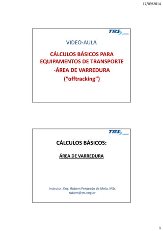 17/09/2014
1
VIDEO-AULA
CÁLCULOS BÁSICOS PARA
EQUIPAMENTOS DE TRANSPORTE
-ÁREA DE VARREDURA
(“offtracking”)
CÁLCULOS BÁSICOS:CÁLCULOS BÁSICOS:
ÁREA DE VARREDURAÁREA DE VARREDURA
Instrutor: Eng. Rubem Penteado de Melo, MSc
rubem@trs.eng.br
 