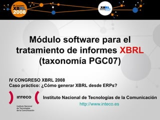 Módulo software para el tratamiento de informes  XBRL  (taxonomía PGC07) Instituto Nacional de Tecnologías de la Comunicación http://www.inteco.es  IV CONGRESO XBRL 2008 Caso práctico: ¿Cómo generar XBRL desde ERPs? 