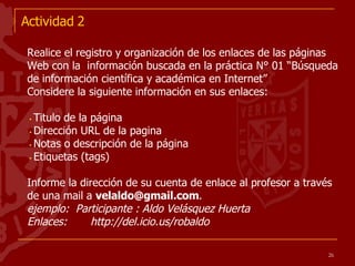 Actividad 2 Realice el registro y organización de los enlaces de las páginas Web con la  información buscada en la práctica N° 01 “Búsqueda de información científica y académica en Internet” Considere la siguiente información en sus enlaces: Titulo de la página Dirección URL de la pagina Notas o descripción de la página Etiquetas (tags) Informe la dirección de su cuenta de enlace al profesor a través de una mail a  [email_address] . ejemplo:  Participante : Aldo Velásquez Huerta Enlaces:  http://del.icio.us/robaldo 