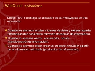 WebQuest:  Aplicaciones Dodge (2001) aconseja su utilización de las WebQuests en tres momentos: Cuando los alumnos acuden a fuentes de datos y extraen aquella información que consideran relevante (recepción de información). Cuando se necesita valorar, comprender, decidir... (transformación de información). Cuando los alumnos deben crear un producto innovador a partir de la información asimilada (producción de información). 