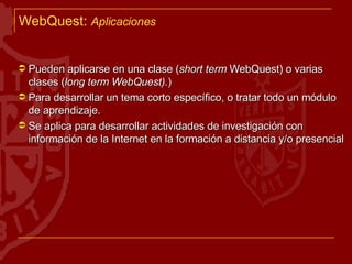 WebQuest :  Aplicaciones Pueden aplicarse en una clase ( short term  WebQuest) o varias clases ( long term WebQuest). ) Para desarrollar un tema corto específico, o tratar todo un módulo de aprendizaje. Se aplica para desarrollar actividades de investigación con información de la Internet en la formación a distancia y/o presencial 