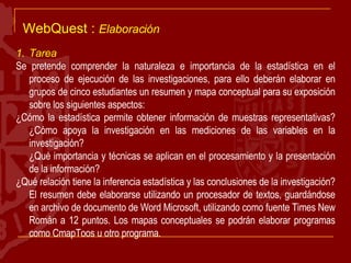 WebQuest :  Elaboración Tarea Se pretende comprender la naturaleza e importancia de la estadística en el proceso de ejecución de las investigaciones, para ello deberán elaborar en grupos de cinco estudiantes un resumen y mapa conceptual para su exposición sobre los siguientes aspectos: ¿Cómo la estadística permite obtener información de muestras representativas? ¿Cómo apoya la investigación en las mediciones de las variables en la investigación? ¿Qué importancia y técnicas se aplican en el procesamiento y la presentación de la información? ¿Qué relación tiene la inferencia estadística y las conclusiones de la investigación? El resumen debe elaborarse utilizando un procesador de textos, guardándose en archivo de documento de Word Microsoft, utilizando como fuente Times New Román a 12 puntos. Los mapas conceptuales se podrán elaborar programas como CmapToos u otro programa. 