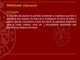 WebQuest:  Elaboración Conclusión El desarrollo del presente ha permitido comprender la importancia que tiene la estadística para expresar los datos de la investigación en forma de tablas y gráficas sacando conclusiones a partir del cálculo de parámetros estadísticos como la: media, mediana, moda, etc. y principalmente interpretarlos para demostrar las hipótesis formuladas.  