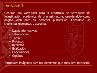 Actividad 3 Generar una WebQuest para el desarrollo de actividades de investigación académica de una asignatura, guardándolo como página Web para su posterior publicación. Considere los siguientes elementos y aspectos. Datos informativos Introducción Tarea Procesos Recursos Evaluación Conclusiones Créditos Introduzca imágenes para los elementos que considere necesario  