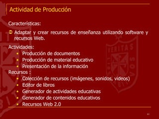 Actividad de Producción Características: Adaptar y crear recursos de enseñanza utilizando software y recursos Web. Actividades: Producción de documentos  Producción de material educativo Presentación de la información  Recursos : Colección de recursos (imágenes, sonidos, videos) Editor de libros Generador de actividades educativas Generador de contenidos educativos Recursos Web 2.0  