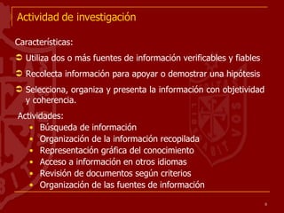 Actividad de investigación Características: Utiliza dos o más fuentes de información verificables y fiables Recolecta información para apoyar o demostrar una hipótesis Selecciona, organiza y presenta la información con objetividad y coherencia. Actividades: Búsqueda de información Organización de la información recopilada Representación gráfica del conocimiento Acceso a información en otros idiomas Revisión de documentos según criterios Organización de las fuentes de información 