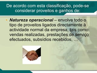 De acordo com esta classificação, pode-se considerar proveitos e ganhos de: Natureza operacional  – envolve todo o tipo de proveitos ligados directamente à actividade normal da empresa, tais como: vendas realizadas, prestações de serviço efectuados, subsídios recebidos, … 