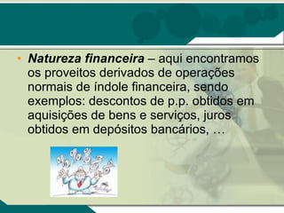Natureza financeira  – aqui encontramos os proveitos derivados de operações normais de índole financeira, sendo exemplos: descontos de p.p. obtidos em aquisições de bens e serviços, juros obtidos em depósitos bancários, … 