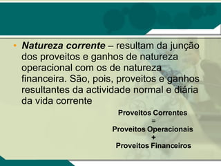 Natureza corrente  – resultam da junção dos proveitos e ganhos de natureza operacional com os de natureza financeira. São, pois, proveitos e ganhos resultantes da actividade normal e diária da vida corrente Proveitos Correntes   = Proveitos Operacionais  + Proveitos Financeiros   
