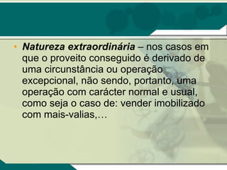 Natureza extraordinária  – nos casos em que o proveito conseguido é derivado de uma circunstância ou operação excepcional, não sendo, portanto, uma operação com carácter normal e usual, como seja o caso de: vender imobilizado com mais-valias,…  