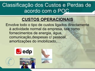 Classificação dos Custos e Perdas de acordo com o POC CUSTOS OPERACIONAIS Envolve todo o tipo de custos ligados directamente à actividade normal da empresa, tais como fornecimentos de energia, água, comunicação,despesas c/ pessoal, amortizações do imobilizado,… 