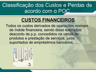 CUSTOS FINANCEIROS Todos os custos derivados de operações normais de índole financeira, sendo disso exemplos: desconto de p.p. concedidos na venda de produtos e prestação de serviços, juros suportados de empréstimos bancários, …  Classificação dos Custos e Perdas de acordo com o POC 
